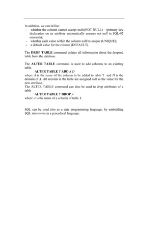 In addition, we can define: 
- whether the column cannot accept nulls(NOT NULL) - (primary key 
declaration on an attribute automatically ensures not null in SQL-92 
onwards); 
- whether each value within the column will be unique (UNIQUE); 
- a default value for the column (DEFAULT). 
The DROP TABLE command deletes all information about the dropped 
table from the database. 
The ALTER TABLE command is used to add columns to an existing 
table. 
ALTER TABLE T ADD A D 
where A is the name of the column to be added to table T and D is the 
domain of A. All records in the table are assigned null as the value for the 
new attribute. 
The ALTER TABLE command can also be used to drop attributes of a 
table 
ALTER TABLE T DROP A 
where A is the name of a column of table T. 
SQL can be used also as a data programming language, by embedding 
SQL statements in a procedural language. 

