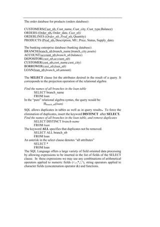The order database for products (orders database): 
CUSTOMERS(Cust_nb, Cust_name, Cust_city, Cust_type,Balance) 
ORDERS (Order_nb, Order_date, Cust_nb) 
ORDERLINES (Order_nb, Prod_nb, Quantity) 
PRODUCTS (Prod_nb, Description, MU, Price, Status, Supply_date) 
The banking enterprise database (banking database): 
BRANCH(branch_nb,branch_name,branch_city,assets) 
ACCOUNT(account_nb,branch_nb,balance) 
DEPOSITOR(cust_nb,account_nb) 
CUSTOMER(cust_nb,cust_name,cust_city) 
BORROWER(cust_nb,loan_nb) 
LOAN(loan_nb,branch_nb,amount) 
The SELECT clause list the attributes desired in the result of a query. It 
corresponds to the projection operation of the relational algebra 
Find the names of all branches in the loan table 
SELECT branch_name 
FROM loan 
In the “pure” relational algebra syntax, the query would be: 
Πbranch_nb(loan) 
SQL allows duplicates in tables as well as in query results. To force the 
elimination of duplicates, insert the keyword DISTINCT after SELECT. 
Find the names of all branches in the loan table, and remove duplicates 
SELECT DISTINCT branch-name 
FROM loan 
The keyword ALL specifies that duplicates not be removed. 
SELECT ALL branch_nb 
FROM loan 
An asterisk in the select clause denotes “all attributes” 
SELECT * 
FROM loan 
The SQL Language offers a large variety of field oriented data processing 
by allowing expressions to be inserted in the list of fields of the SELECT 
clause. In these expressions we may use any combinations of arithmetical 
operators applied to numeric fields (+,-,*,/,^), string operators applied to 
character fields (concatenation operator &) and functions. 
 