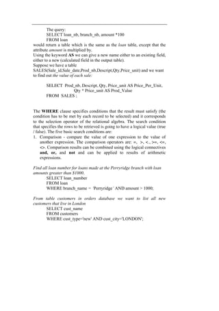 The query: 
SELECT loan_nb, branch_nb, amount *100 
FROM loan 
would return a table which is the same as the loan table, except that the 
attribute amount is multiplied by. 
Using the keyword AS we can give a new name either to an existing field, 
either to a new (calculated field in the output table). 
Suppose we have a table 
SALES(Sale_id,Sale_date,Prod_nb,Descript,Qty,Price_unit) and we want 
to find out the value of each sale: 
SELECT Prod_nb, Descript, Qty, Price_unit AS Price_Per_Unit, 
Qty * Price_unit AS Prod_Value 
FROM SALES ; 
The WHERE clause specifies conditions that the result must satisfy (the 
condition has to be met by each record to be selected) and it corresponds 
to the selection operator of the relational algebra. The search condition 
that specifies the rows to be retrieved is going to have a logical value (true 
/ false). The five basic search conditions are: 
1. Comparison - compare the value of one expression to the value of 
another expression. The comparison operators are: =, >, <., >=, <=, 
<>. Comparison results can be combined using the logical connectives 
and, or, and not and can be applied to results of arithmetic 
expressions. 
Find all loan number for loans made at the Perryridge branch with loan 
amounts greater than $1000. 
SELECT loan_number 
FROM loan 
WHERE branch_name = ‘Perryridge’ AND amount > 1000; 
From table customers in orders database we want to list all new 
customers that live in London 
SELECT cust_name 
FROM customers 
WHERE cust_type='new' AND cust_city='LONDON'; 
 