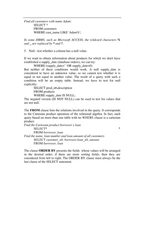 Find all customers with name Adam: 
SELECT * 
FROM customers 
WHERE cust_name LIKE 'Adam%'; 
In some DBMS, such as Microsoft ACCESS, the wildcard characters % 
and _ are replaced by * and ?. 
5. Null - test whether a column has a null value. 
If we want to obtain information about products for which we don't have 
established a supply_date (database orders), we can try: 
WHERE (supply_date=' ' OR supply_date=0) 
But neither of these conditions would work. A null supply_date is 
considered to have an unknown value, so we cannot test whether it is 
equal or not equal to another value. The result of a query with such a 
condition will be an empty table. Instead, we have to test for null 
explicitly: 
SELECT prod_nb,description 
FROM products 
WHERE supply_date IS NULL; 
The negated version (IS NOT NULL) can be used to test for values that 
are not null. 
The FROM clause lists the relations involved in the query. It corresponds 
to the Cartesian product operation of the relational algebra. In fact, each 
query based on more than one table with no WHERE clause is a cartesian 
product. 
Find the Cartesian product borrower x loan 
SELECT* * 
FROM borrower, loan 
Find the name, loan number and loan amount of all customers 
SELECT customer_nb, borrower.loan_nb, amount 
FROM borrower, loan 
The clause ORDER BY presents the fields whose values will be arranged 
in the desired order; if there are more sorting fields, then they are 
considered from left to right. The ORDER BY clause must always be the 
last clause of the SELECT statement. 
 