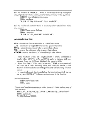 List the records in PRODUCTS table in ascending order of description 
and for products with the same description in descinding order of prices: 
SELECT prod_nb, description, price 
FROM products 
ORDER BY Description/ASC, Price_unit/DESC ; 
List the records in customer table in ascending order of customer name 
and balance: 
SELECT cust_name, balance 
FROM customers 
ORDER BY cust_name/ASC, balance/ASC; 
Aggregate functions 
SUM – returns the sum of the values in a specified column 
AVG – returns the average of the values in a specified column 
MAX – returns the maximum value in a specified column 
MIN – returns the minimum value in a specified column 
COUNT – returns the number of values in a specified column 
- These functions operate on a single column of a table and returns a 
single value. COUNT, MIN, and MAX apply to numeric and non-numeric 
fields, but SUM and AVG only for numeric fields. 
- Apart from COUNT(*) - a special use of COUNT, which counts all 
the rows of a table, including nulls and duplicate values - each 
function eliminates nulls first and operates only on remaining non-null 
values. 
- In order to eliminate duplicates before the function is applied, we use 
the keyword DISTINCT before the column name in the function. 
Total loan amount 
SELECT SUM(amount) 
FROM loan; 
List the total number of customers with a balance >10000 and the sum of 
their balance: 
SELECT COUNT(cust_id) AS tcust, SUM(balance) AS totalbalance 
FROM customers 
WHERE balance>10000; 
 