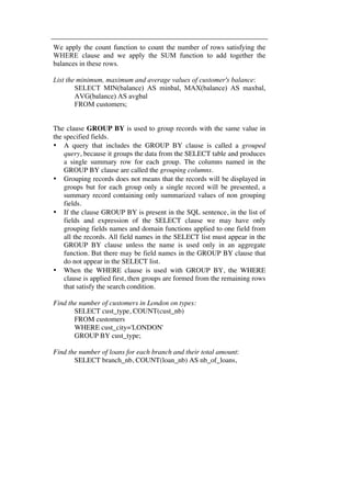 We apply the count function to count the number of rows satisfying the 
WHERE clause and we apply the SUM function to add together the 
balances in these rows. 
List the minimum, maximum and average values of customer's balance: 
SELECT MIN(balance) AS minbal, MAX(balance) AS maxbal, 
AVG(balance) AS avgbal 
FROM customers; 
The clause GROUP BY is used to group records with the same value in 
the specified fields. 
• A query that includes the GROUP BY clause is called a grouped 
query, because it groups the data from the SELECT table and produces 
a single summary row for each group. The columns named in the 
GROUP BY clause are called the grouping columns. 
• Grouping records does not means that the records will be displayed in 
groups but for each group only a single record will be presented, a 
summary record containing only summarized values of non grouping 
fields. 
• If the clause GROUP BY is present in the SQL sentence, in the list of 
fields and expression of the SELECT clause we may have only 
grouping fields names and domain functions applied to one field from 
all the records. All field names in the SELECT list must appear in the 
GROUP BY clause unless the name is used only in an aggregate 
function. But there may be field names in the GROUP BY clause that 
do not appear in the SELECT list. 
• When the WHERE clause is used with GROUP BY, the WHERE 
clause is applied first, then groups are formed from the remaining rows 
that satisfy the search condition. 
Find the number of customers in London on types: 
SELECT cust_type, COUNT(cust_nb) 
FROM customers 
WHERE cust_city='LONDON' 
GROUP BY cust_type; 
Find the number of loans for each branch and their total amount: 
SELECT branch_nb, COUNT(loan_nb) AS nb_of_loans, 
 