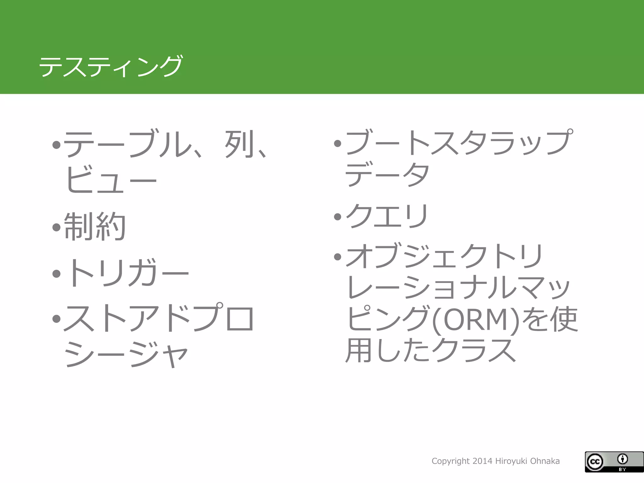 Copyright 2014 Hiroyuki Ohnaka 
テスティング 
•テーブル、列、 ビュー 
•制約 
•トリガー 
•ストアドプロ シージャ 
•ブートスタラップ データ 
•クエリ 
•オブジェクトリ レーショナルマッ ピング(ORM)を使 用したクラス  