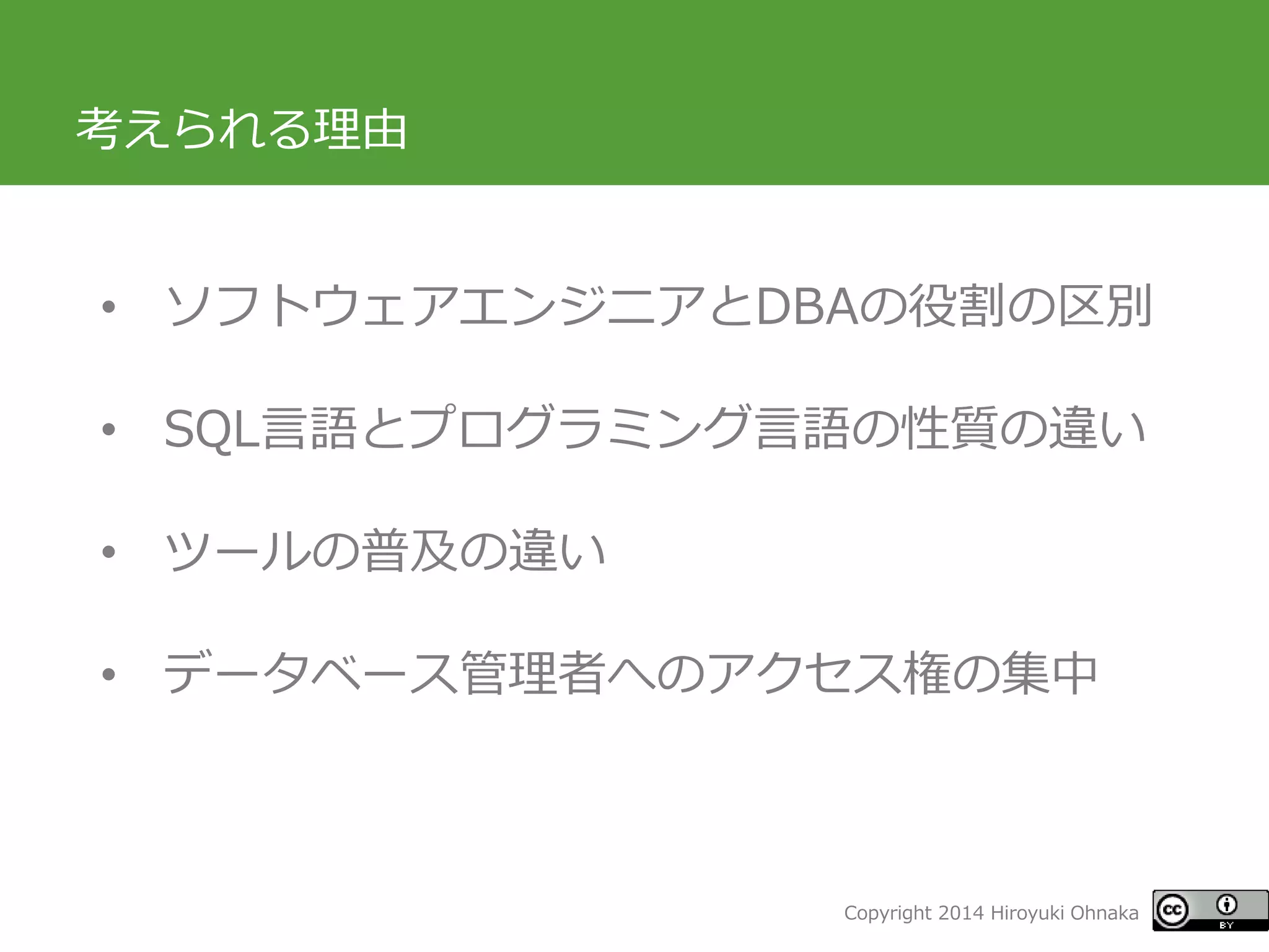 Copyright 2014 Hiroyuki Ohnaka 
考えられる理由 
•ソフトウェアエンジニアとDBAの役割の区別 
•SQL言語とプログラミング言語の性質の違い 
•ツールの普及の違い 
•データベース管理者へのアクセス権の集中  