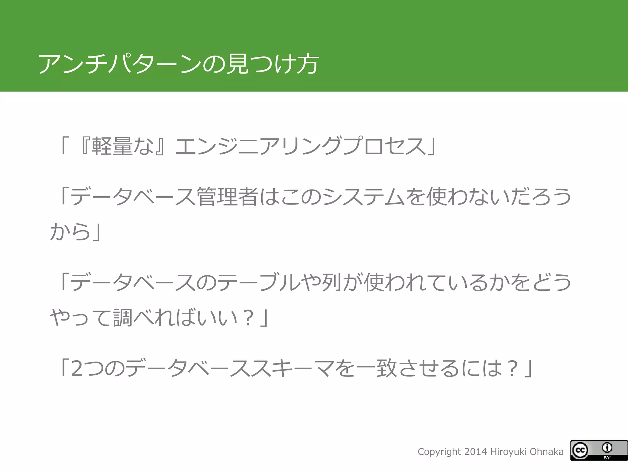 Copyright 2014 Hiroyuki Ohnaka 
アンチパターンの見つけ方 
「『軽量な』エンジニアリングプロセス」 
「データベース管理者はこのシステムを使わないだろう から」 
「データベースのテーブルや列が使われているかをどう やって調べればいい？」 
「2つのデータベーススキーマを一致させるには？」  