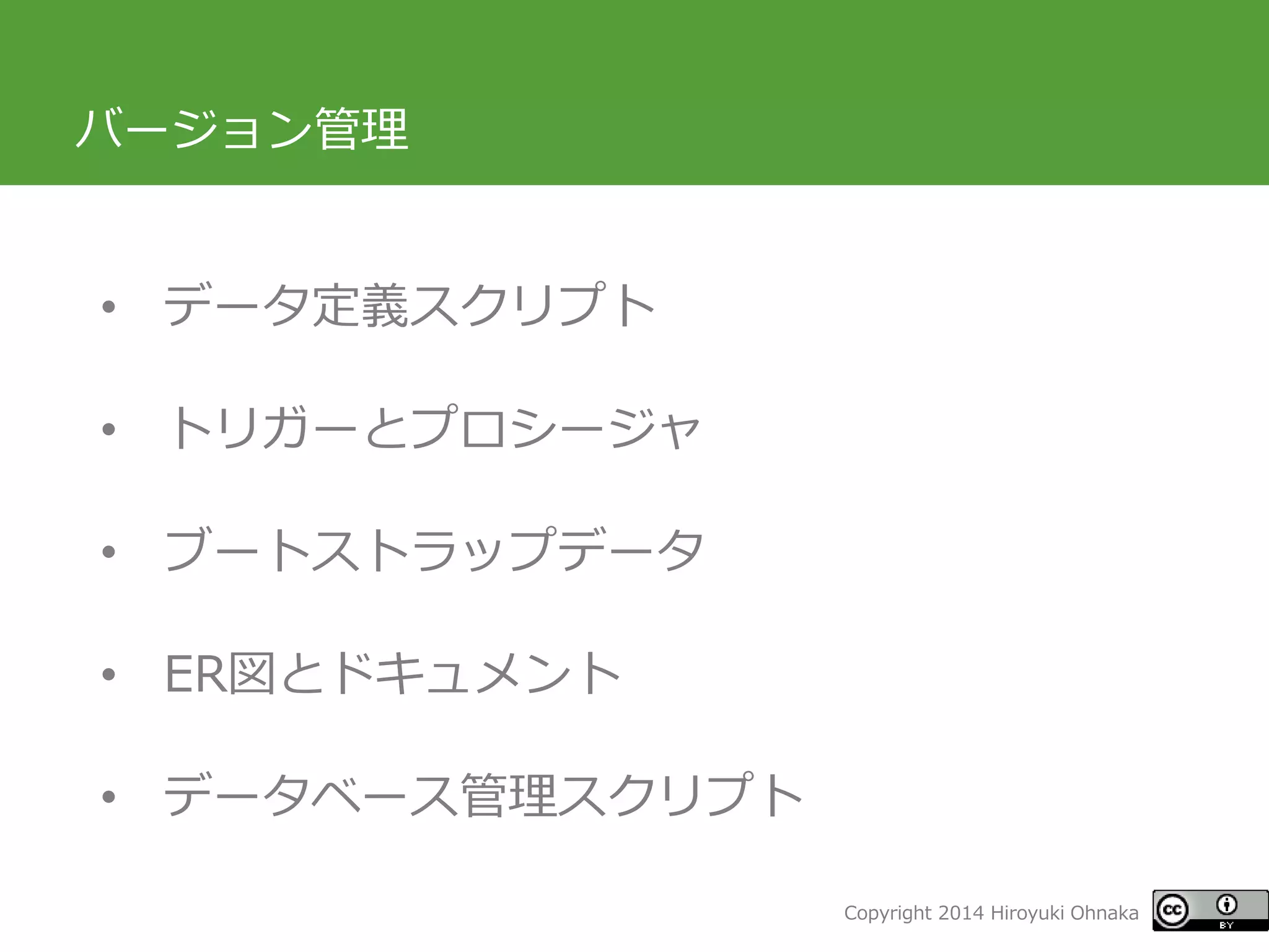 Copyright 2014 Hiroyuki Ohnaka 
バージョン管理 
•データ定義スクリプト 
•トリガーとプロシージャ 
•ブートストラップデータ 
•ER図とドキュメント 
•データベース管理スクリプト  