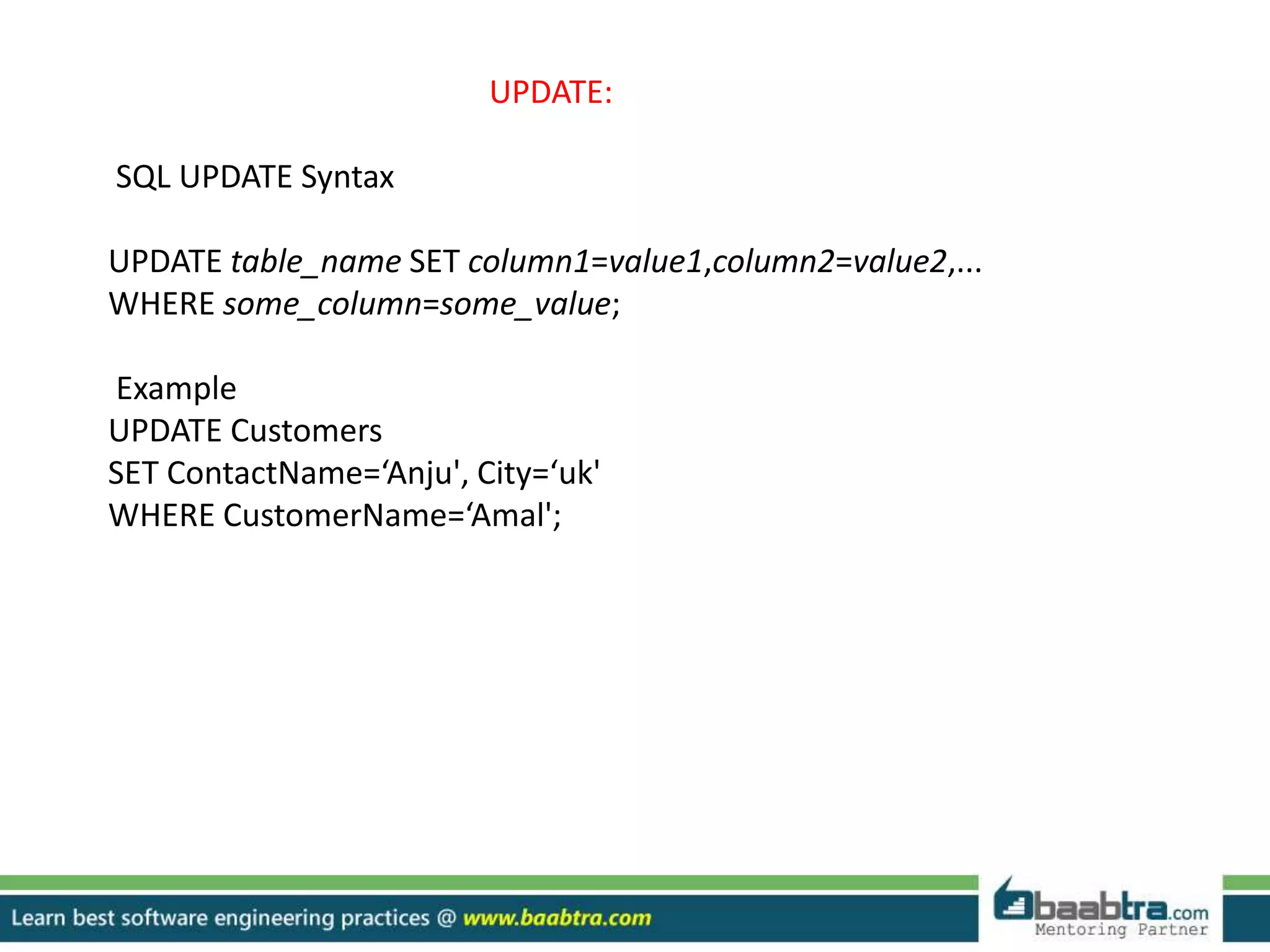 UPDATE:
SQL UPDATE Syntax
UPDATE table_name SET column1=value1,column2=value2,...
WHERE some_column=some_value;
Example
UPDATE Customers
SET ContactName=‘Anju', City=‘uk'
WHERE CustomerName=‘Amal';
 