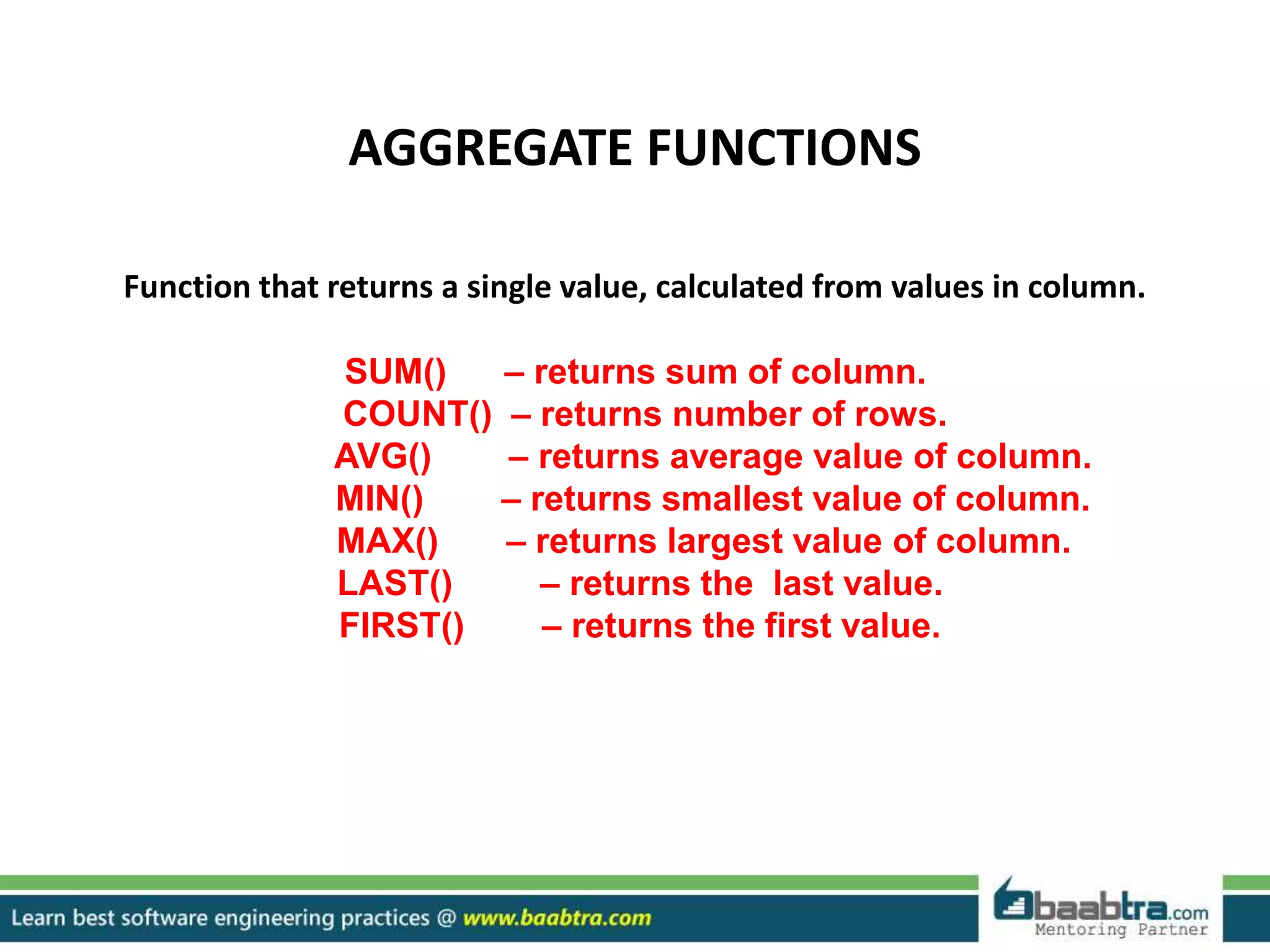AGGREGATE FUNCTIONS
Function that returns a single value, calculated from values in column.
SUM() – returns sum of column.
COUNT() – returns number of rows.
AVG() – returns average value of column.
MIN() – returns smallest value of column.
MAX() – returns largest value of column.
LAST() – returns the last value.
FIRST() – returns the first value.
 