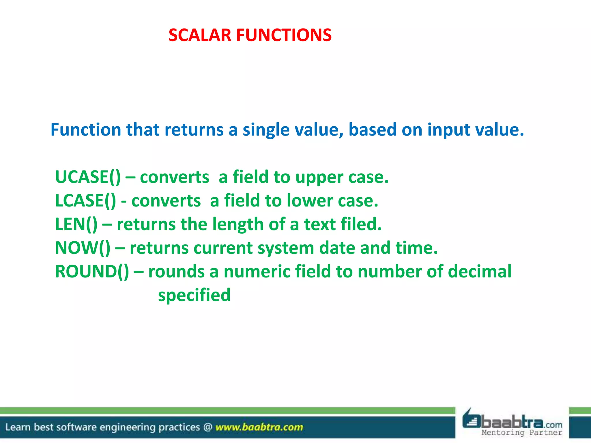 SCALAR FUNCTIONS
Function that returns a single value, based on input value.
UCASE() – converts a field to upper case.
LCASE() - converts a field to lower case.
LEN() – returns the length of a text filed.
NOW() – returns current system date and time.
ROUND() – rounds a numeric field to number of decimal
specified
 