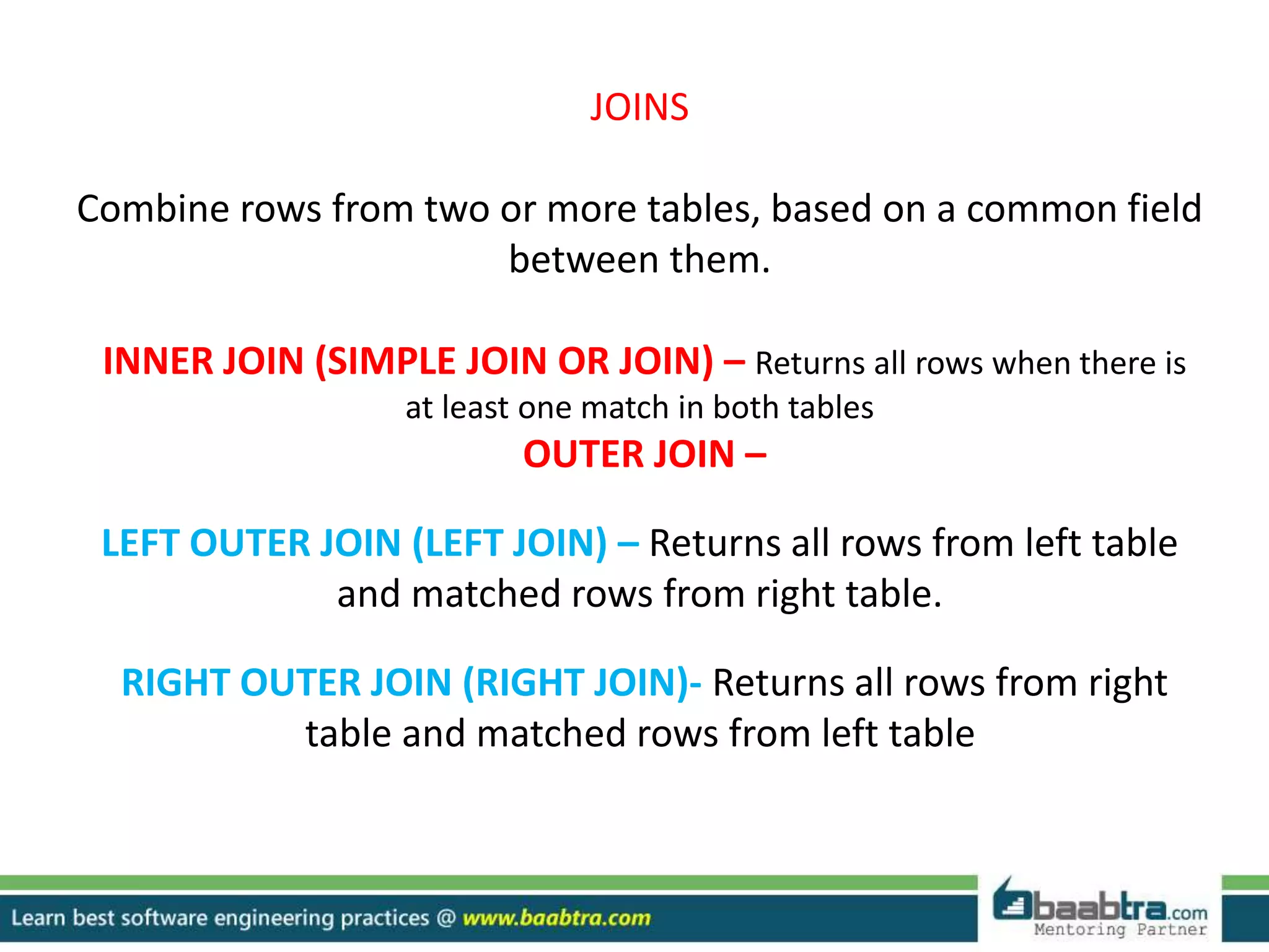 JOINS
Combine rows from two or more tables, based on a common field
between them.
INNER JOIN (SIMPLE JOIN OR JOIN) – Returns all rows when there is
at least one match in both tables
OUTER JOIN –
LEFT OUTER JOIN (LEFT JOIN) – Returns all rows from left table
and matched rows from right table.
RIGHT OUTER JOIN (RIGHT JOIN)- Returns all rows from right
table and matched rows from left table
 
