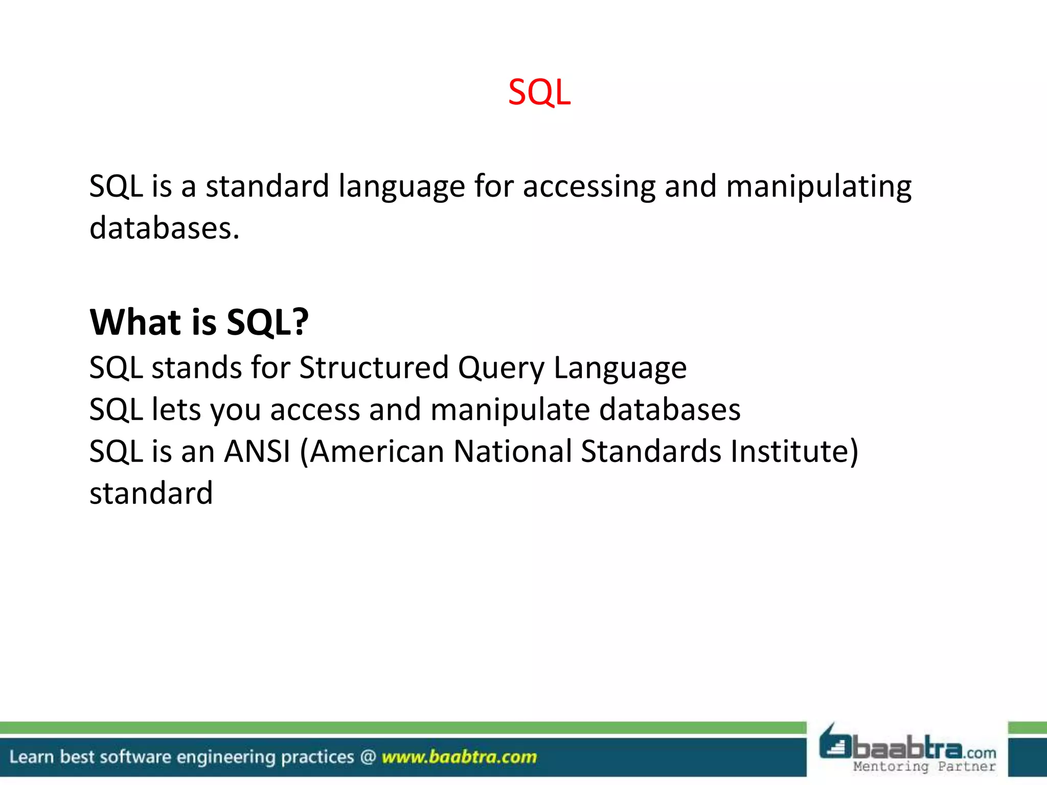 SQL
SQL is a standard language for accessing and manipulating
databases.
What is SQL?
SQL stands for Structured Query Language
SQL lets you access and manipulate databases
SQL is an ANSI (American National Standards Institute)
standard
 