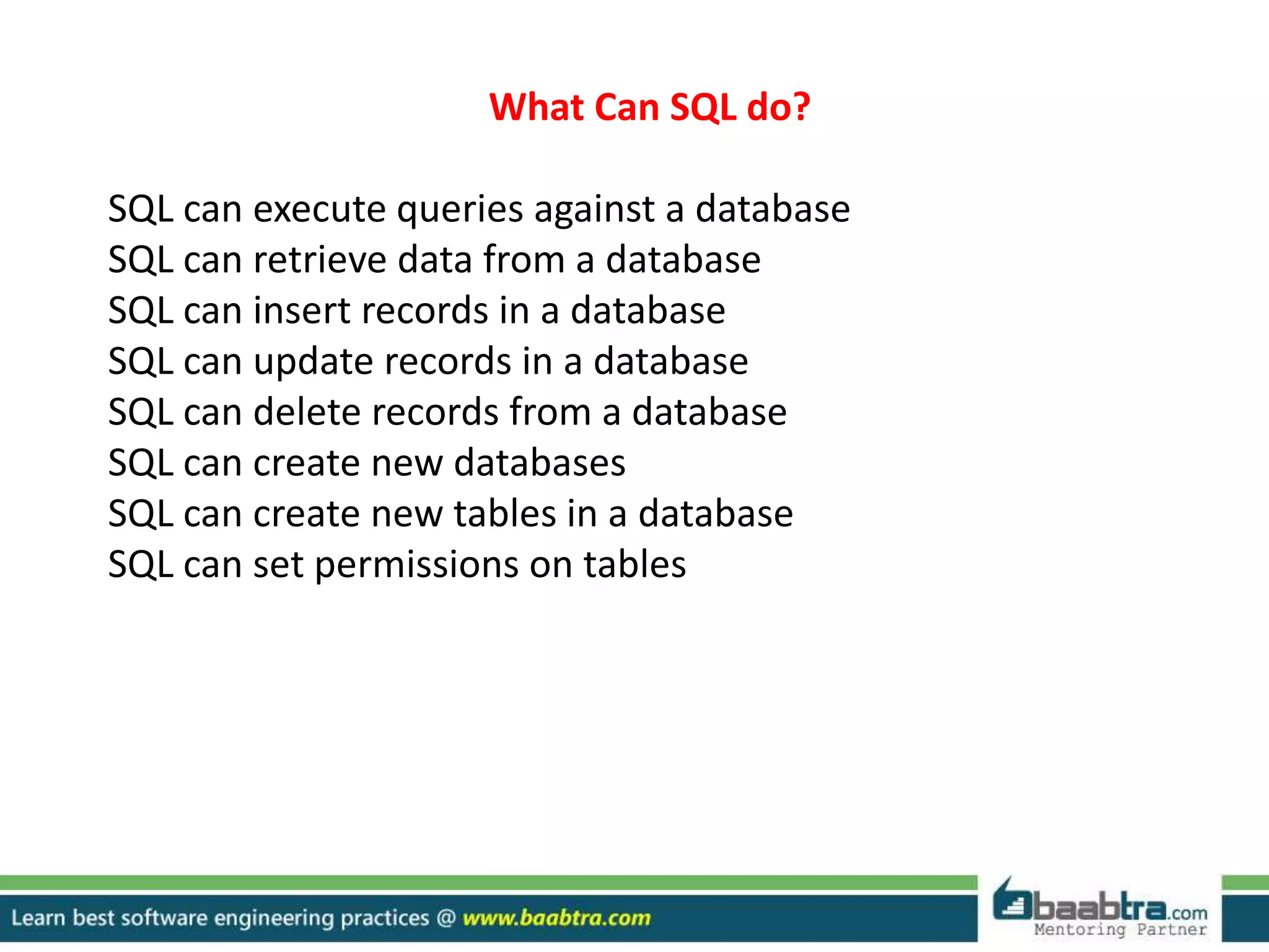What Can SQL do?
SQL can execute queries against a database
SQL can retrieve data from a database
SQL can insert records in a database
SQL can update records in a database
SQL can delete records from a database
SQL can create new databases
SQL can create new tables in a database
SQL can set permissions on tables
 