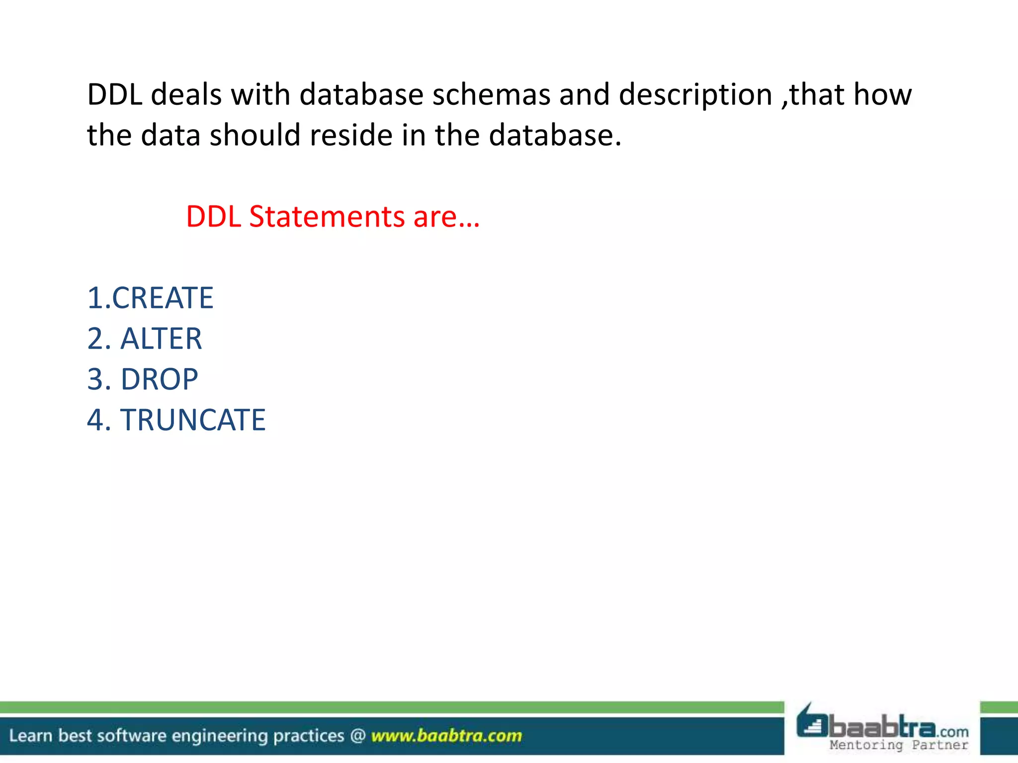 DDL deals with database schemas and description ,that how
the data should reside in the database.
DDL Statements are…
1.CREATE
2. ALTER
3. DROP
4. TRUNCATE
 