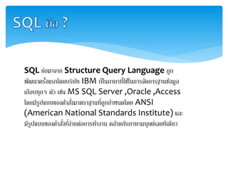 SQL ย่อมาจาก Structure Query Language ถูก
พัฒนาครั้งแรกโดยบริษัท IBM เป็นภาษาที่ใช้ในการจัดการฐานข้อมูล
เกือบทุกๆ ตัว เช่น MS SQL Server ,Oracle ,Access
โดยมีรูปแบบของคาสั่งมาตราฐานที่ถูกกาหนดโดย ANSI
(American National Standards Institute) และ
มีรูปแบบของคาสั่งที่ง่ายต่อการทางาน คล้ายกับภาษามนุษย์เลยทีเดียว
 