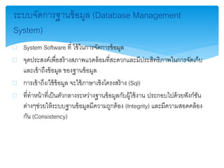 ระบบจัดการฐานข้อมูล (Database Management
System)
 System Software ที่ ใช้ในการจัดการข้อมูล
 จุดประสงค์เพื่อสร้างสภาพแวดล้อมที่สะดวกและมีประสิทธิภาพในการจัดเก็บ
และเข้าถึงข้อมูล ของฐานข้อมูล
 การเข้าถึง/ใช้ข้อมูล จะใช้ภาษาเชิงโครงสร้าง (Sql)
 ที่ทาหน้าที่เป็นตัวกลางระหว่างฐานข้อมูลกับผู้ใช้งาน ประกอบไปด้วยฟังก์ชัน
ต่างๆช่วยให้ระบบฐานข้อมูลมีความถูกต้อง (Integrity) และมีความสอดคล้อง
กัน (Consistency)
 