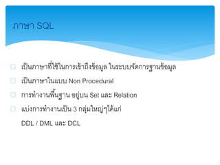 ภาษา SQL
 เป็นภาษาที่ใช้ในการเข้าถึงข้อมูล ในระบบจัดการฐานข้อมูล
 เป็นภาษาในแบบ Non Procedural
 การทางานพื้นฐาน อยู่บน Set และ Relation
 แบ่งการทางานเป็น 3 กลุ่มใหญ่ๆได้แก่
DDL / DML และ DCL
 