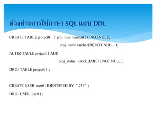 ตัวอย่างการใช้ภาษา SQL แบบ DDL
CREATE TABLE project01 ( proj_num varchar(2) NOT NULL,
proj_name varchar(20) NOT NULL ) ;
ALTER TABLE project01 ADD
proj_status VARCHAR( 5 ) NOT NULL ;
DROP TABLE project01 ;
CREATE USER user01 IDENTIFIED BY "1234" ;
DROP USER user01 ;
 