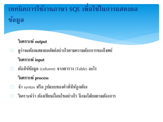 เทคนิคการใช้งานภาษา SQL เพื่อใช้ในการแสดงผล
ข้อมูล
วิเคราะห์ output
 ดูว่าจะต้องแสดงผลลัพธ์อย่างไรตามความต้องการของโจทย์
วิเคราะห์ input
 ต้องใช้ข้อมูล (column) จากตาราง (Table) อะไร
วิเคราะห์ process
 จา syntax หรือ รูปแบบของคาสั่งให้ถูกต้อง
 วิเคราะห์ว่า ต้องเขียนเงื่อนไขอย่างไร จึงจะได้ผลตามต้องการ
 