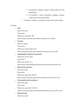 [] (colchetes), qualquer caractere simples dentro da série
especificada;
[^] (colchetes e acento circunflexo), qualquer caractere
simples fora da série especificada.
o Coloque os coringas e o string de caracteres entre aspas simples.
Exemplo:
o Like
Select stor_name
From stores
Where stor_name like ‘B%’
(lista os nomes das lojas cujos nomes comecem com a letra B)
o Not Like
Select sor_name
From stores
Where stor_name not like ‘B%’
(lista os nomes das lojas cujos nomes não comecem com a letra B)
o Especificando o número de caracteres
Select stor_id, stor_name
From stores
Where stor_id like ‘70__’
(lista as lojas cuja identificação possua nas duas primeiras posições 70)
o Intervalo de caracteres
Select stor_name
From stores
Where stor_name like ‘[D-F]%’
(lista os nomes das lojas cujos nomes comecem com a letra D, E ou F)
o Fora do intervalo de caracteres
Select stor_name
From stores
Where stor_name like ‘[^D-F]%’
(lista os nomes das lojas cujos nomes não comecem com a letra D, E ou F)
o Dois intervalos
Select stor_name
 