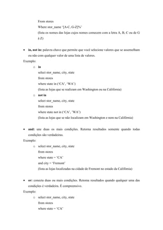 From stores
Where stor_name ‘[A-C, G-Z]%’
(lista os nomes das lojas cujos nomes comecem com a letra A, B, C ou de G
à Z)
• in, not in: palavra chave que permite que você selecione valores que se assemelham
ou não com qualquer valor de uma lista de valores.
Exemplo:
o in
select stor_name, city, state
from stores
where state in (‘CA’, ‘WA’)
(lista as lojas que se realizam em Washington ou na Califórnia)
o not in
select stor_name, city, state
from stores
where state not in (‘CA’, ’WA’)
(lista as lojas que se não localizam em Washington e nem na Califórnia)
• and: une duas os mais condições. Retorna resultados somente quando todas
condições são verdadeiras.
Exemplo:
o select stor_name, city, state
from stores
where state = ‘CA’
and city = ‘Fremont’
(lista as lojas localizadas na cidade de Fremont no estado da Califómia)
• or: conecta duas ou mais condições. Retoma resultados quando qualquer uma das
condições é verdadeira. É compreensivo.
Exemplo:
o select stor_name, city, state
from stores
where state = ‘CA’
 