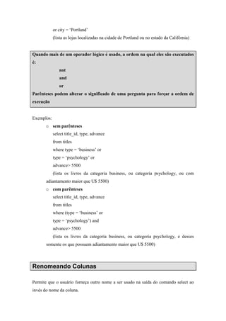 or city = ‘Portland’
(lista as lojas localizadas na cidade de Portland ou no estado da Califórnia)
Quando mais de um operador lógico é usado, a ordem na qual eles são executados
é:
not
and
or
Parênteses podem alterar o significado de uma pergunta para forçar a ordem de
execução
Exemplos:
o sem parênteses
select title_id, type, advance
from titles
where type = ‘business’ or
type = ‘psychology’ or
advance> 5500
(lista os livros da categoria business, ou categoria psychology, ou com
adiantamento maior que U$ 5500)
o com parênteses
select title_id, type, advance
from titles
where (type = ‘business’ or
type = ‘psychology’) and
advance> 5500
(lista os livros da categoria business, ou categoria psychology, e desses
somente os que possuem adiantamento maior que U$ 5500)
Renomeando Colunas
Permite que o usuário forneça outro nome a ser usado na saída do comando select ao
invés do nome da coluna.
 