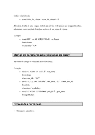 Sintaxe simplificada:
o select titulo_de_coluna = nome_de_coluna (,...)
Atenção: A falta de uma vírgula na lista de seleção pode causar que a seguinte coluna
seja tratada como um título de coluna ao invés de um nome de coluna.
Exemplo:
o select CPF = au_id, SOBRENOME = au_lname
from authors
where state = ‘CA’
Strings de caracteres nos resultados da query
Adicionando strings de caracteres à cláusula select.
Exemplo:
o select ‘O NOME DA LOJA É’, stor_name
from stores
where stor_id = ‘7067’
o select ‘TOTAL DE VENDAS’, total_sales, ‘DO LIVRO’, title_id
from titles
where type ‘psychology’
o select ‘O NOME DO EDITOR’, pub_id ‘É ‘, pub_name
from publishers
Expressões numéricas
• Operadores aritméticos
 