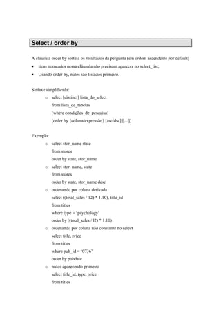 Select / order by
A clausula order by sorteia os resultados da pergunta (em ordem ascendente por default)
• itens nomeados nessa cláusula não precisam aparecer no select_list;
• Usando order by, nulos são listados primeiro.
Sintaxe simplificada:
o select [distinct] lista_do_select
from lista_de_tabelas
[where condições_de_pesquisa]
[order by {coluna/expressão} [asc/dsc] [,...]]
Exemplo:
o select stor_name state
from stores
order by state, stor_name
o select stor_name, state
from stores
order by state, stor_name desc
o ordenando por coluna derivada
select ((total_sales / 12) * 1.10), title_id
from titles
where type = ‘psychology’
order by ((total_sales / l2) * 1.10)
o ordenando por coluna não constante no select
select title, price
from titles
where pub_id = ‘0736’
order by pubdate
o nulos aparecendo primeiro
select title_id, type, price
from titles
 
