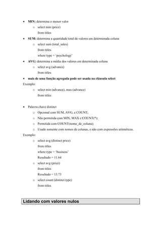 • MIN: determina o menor valor
o select min (price)
from titles
• SUM: determina a quantidade total de valores em determinada coluna
o select sum (total_sales)
from titles
where type = ‘psychology’
• AVG: determina a média dos valores em determinada coluna
o select avg (advance)
from titles
• mais de uma função agregada pode ser usada na cláusula select
Exemplo:
o select min (advance), max (advance)
from titles
• Palavra chave distinct
o Opcional com SUM, AVG, e COUNT;
o Não permitida com MIN, MAX e COUNT(*);
o Permitida com COUNT(nome_de_coluna);
o Usado somente com nomes de colunas, e não com expressões aritméticas.
Exemplo:
o select avg (distinct price)
from titles
where type = ‘business’
Resultado = 11.64
o select avg (price)
from titles
Resultado = 13.73
o select count (distinct type)
from titles
Lidando com valores nulos
 