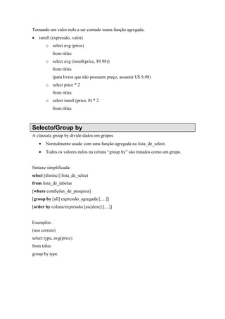 Tomando um valor nulo a ser contado numa função agregada.
• isnull (expressão, valor)
o select avg (price)
from titles
o select avg (isnull(price, $9.98))
from titles
(para livros que não possuem preço, assumir U$ 9.98)
o select price * 2
from titles
o select isnull (price, 0) * 2
from titles
Selecto/Group by
A cláusula group by divide dados em grupos
• Normalmente usado com uma função agregada na lista_de_select.
• Todos os valores nulos na coluna “group by” são tratados como um grupo.
Sintaxe simplificada:
select [distinct] lista_de_select
from lista_de_tabelas
[where condições_de_pesquisa]
[group by [all] expressão_agregada [,…]]
[order by coluna/expressão [asc|desc] [,...]]
Exemplos:
(uso correto)
select type, avg(price)
from titles
group by type
 