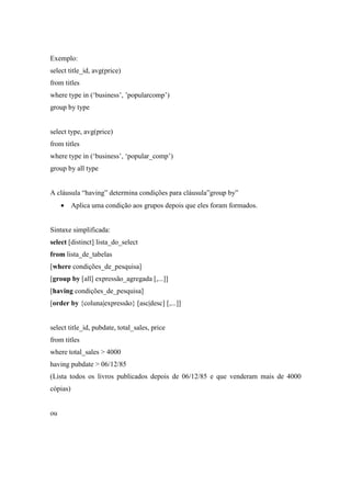 Exemplo:
select title_id, avg(price)
from titles
where type in (‘business’, ’popularcomp’)
group by type
select type, avg(price)
from titles
where type in (‘business’, ‘popular_comp’)
group by all type
A cláusula “having” determina condições para cláusula”group by”
• Aplica uma condição aos grupos depois que eles foram formados.
Sintaxe simplificada:
select [distinct] lista_do_select
from lista_de_tabelas
[where condições_de_pesquisa]
[group by [all] expressão_agregada [,...]]
[having condições_de_pesquisa]
[order by {coluna|expressão} [asc|desc] [,...]]
select title_id, pubdate, total_sales, price
from titles
where total_sales > 4000
having pubdate > 06/12/85
(Lista todos os livros publicados depois de 06/12/85 e que venderam mais de 4000
cópias)
ou
 