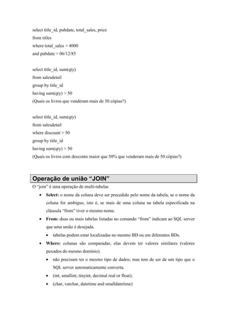select title_id, pubdate, total_sales, price
from titles
where total_sales > 4000
and pubdate > 06/12/85
select title_id, sum(qty)
from salesdetail
group by title_id
having sum(qty) > 50
(Quais os livros que venderam mais de 50 cópias?)
select title_id, sum(qty)
from salesdetail
where discount > 50
group by title_id
having sum(qty) > 50
(Quais os livros com desconto maior que 50% que venderam mais de 50 cópias?)
Operação de união “JOIN”
O “join” é uma operação de multi-tabelas
• Select: o nome da coluna deve ser precedido pelo nome da tabela, se o nome da
coluna for ambíguo, isto é, se mais de uma coluna na tabela especificada na
cláusula “from” tiver o mesmo nome.
• From: duas ou mais tabelas listadas no comando “from” indicam ao SQL server
que uma união é desejada.
• tabelas podem estar localizadas no mesmo BD ou em diferentes BDs.
• Where: colunas são comparadas; elas devem ter valores similares (valores
puxados do mesmo domínio).
• não precisam ter o mesmo tipo de dados; mas tem de ser de um tipo que o
SQL server automaticamente converta.
• (int, smallint, tinyint, decimal real or float);
• (char, varchar, datetime and smalldatetime)
 