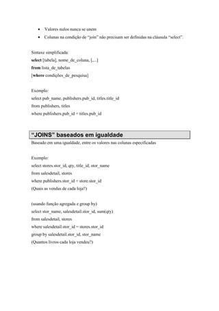 • Valores nulos nunca se unem
• Colunas na condição de “join” não precisam ser definidas na cláusula “select”.
Sintaxe simplificada:
select [tabela], nome_de_coluna, [,...]
from lista_de_tabelas
[where condições_de_pesquisa]
Exemplo:
select pub_name, publishers.pub_id, titles.title_id
from publishers, titles
where publishers.pub_id = titles.pub_id
“JOINS” baseados em igualdade
Baseado em uma igualdade, entre os valores nas colunas especificadas
Exemplo:
select stores.stor_id, qty, title_id, stor_name
from salesdetail, stores
where publishers.stor_id = store.stor_id
(Quais as vendas de cada loja?)
(usando função agregada e group by)
select stor_name, salesdetail.stor_id, sum(qty)
from salesdetail, stores
where salesdetail.stor_id = stores.stor_id
group by salesdetail.stor_id, stor_name
(Quantos livros cada loja vendeu?)
 