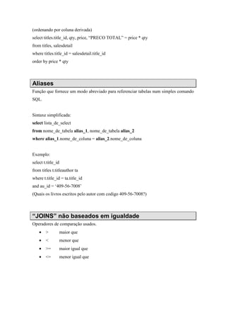 (ordenando por coluna derivada)
select titles.title_id, qty, price, “PRECO TOTAL” = price * qty
from titles, salesdetail
where titles.title_id = salesdetail.title_id
order by price * qty
Aliases
Função que fornece um modo abreviado para referenciar tabelas num simples comando
SQL.
Sintaxe simplificada:
select lista_de_select
from nome_de_tabela alias_1, nome_de_tabela alias_2
where alias_1.nome_de_coluna = alias_2.nome_de_coluna
Exemplo:
select t.title_id
from titles t.titleauthor ta
where t.title_id = ta.title_id
and au_id = ‘409-56-7008’
(Quais os livros escritos pelo autor com codigo 409-56-7008?)
“JOINS” não baseados em igualdade
Operadores de comparação usados.
• > maior que
• < menor que
• >= maior igual que
• <= menor igual que
 