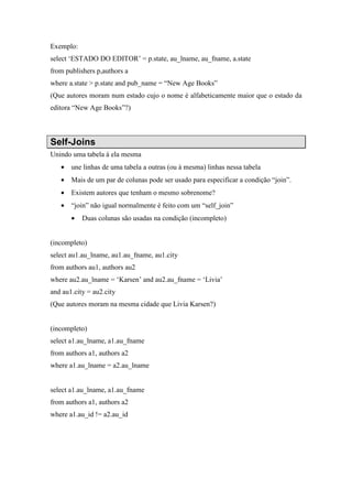 Exemplo:
select ‘ESTADO DO EDITOR’ = p.state, au_lname, au_fname, a.state
from publishers p,authors a
where a.state > p.state and pub_name = “New Age Books”
(Que autores moram num estado cujo o nome é alfabeticamente maior que o estado da
editora “New Age Books”?)
Self-Joins
Unindo uma tabela á ela mesma
• une linhas de uma tabela a outras (ou à mesma) linhas nessa tabela
• Mais de um par de colunas pode ser usado para especificar a condição “join”.
• Existem autores que tenham o mesmo sobrenome?
• “join” não igual normalmente é feito com um “self_join”
• Duas colunas são usadas na condição (incompleto)
(incompleto)
select au1.au_lname, au1.au_fname, au1.city
from authors au1, authors au2
where au2.au_lname = ‘Karsen’ and au2.au_fname = ‘Livia’
and au1.city = au2.city
(Que autores moram na mesma cidade que Livia Karsen?)
(incompleto)
select a1.au_lname, a1.au_fname
from authors a1, authors a2
where a1.au_lname = a2.au_lname
select a1.au_lname, a1.au_fname
from authors a1, authors a2
where a1.au_id != a2.au_id
 