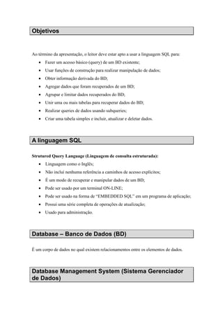 Objetivos
Ao término da apresentação, o leitor deve estar apto a usar a linguagem SQL para:
• Fazer um acesso básico (query) de um BD existente;
• Usar funções de construção para realizar manipulação de dados;
• Obter informação derivada do BD;
• Agregar dados que foram recuperados de um BD;
• Agrupar e limitar dados recuperados do BD;
• Unir uma ou mais tabelas para recuperar dados do BD;
• Realizar queries de dados usando subqueries;
• Criar uma tabela simples e incluir, atualizar e deletar dados.
A linguagem SQL
Strutured Query Language (Linguagem de consulta estruturada):
• Linguagem como o Inglês;
• Não incluí nenhuma referência a caminhos de acesso explícitos;
• É um modo de recuperar e manipular dados de um BD;
• Pode ser usado por um terminal ON-LINE;
• Pode ser usado na forma de “EMBEDDED SQL” em um programa de aplicação;
• Possui uma série completa de operações de atualização;
• Usado para administração.
Database – Banco de Dados (BD)
É um corpo de dados no qual existem relacionamentos entre os elementos de dados.
Database Management System (Sistema Gerenciador
de Dados)
 