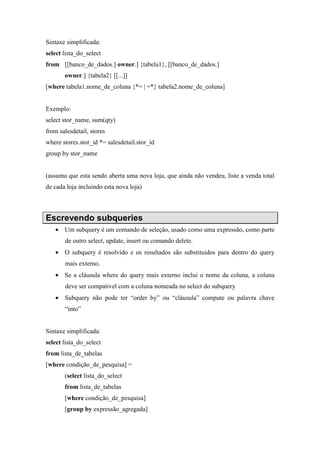 Sintaxe simplificada:
select lista_do_select
from [[banco_de_dados.] owner.] {tabela1}, [[banco_de_dados.]
owner.] {tabela2} [[...]]
[where tabela1.nome_de_coluna {*= | =*} tabela2.nome_de_coluna]
Exemplo:
select stor_name, sum(qty)
from salesdetail, stores
where stores.stor_id *= salesdetail.stor_id
group by stor_name
(assuma que esta sendo aberta uma nova loja, que ainda não vendeu, liste a venda total
de cada loja incluindo esta nova loja)
Escrevendo subqueries
• Um subquery é um comando de seleção, usado como uma expressão, como parte
de outro select, update, insert ou comando delete.
• O subquery é resolvido e os resultados são substituidos para dentro do query
mais externo.
• Se a cláusula where do query mais externo inclui o nome da coluna, a coluna
deve ser compativel com a coluna nomeada no select do subquery
• Subquery não pode ter “order by” ou “cláusula” compute ou palavra chave
“into”
Sintaxe simplificada:
select lista_do_select
from lista_de_tabelas
[where condição_de_pesquísa] =
(select lista_do_select
from lista_de_tabelas
[where condição_de_pesquisa]
[group by expressão_agregada]
 