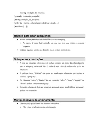 [having condição_de_pesquisa]
[group by expressão_agregada]
[having condição_de_pesquisa]
[order by {{tabela.}coluna | expressão}[asc | desc][,…]
[by coluna [,…]]
Razões para usar subqueries
• Muitas uniões podem ser estabelecidas com um subquery
• Às vezes, é mais fácil entender do que um join que realiza a mesma
proposta.
• Executa algumas tarefas que de outro modo seriam impossíveis.
Subqueries - restrições
• A lista_do_select do subquery pode incluir somente um nome de coluna (exceto
para o subquery existente), isto é, mais de um valor de coluna não pode ser
retornado.
• A palavra chave “distinct” não pode ser usada com subqueries que tenham a
cláusula “group by”.
• As cláusulas “where”, “having” de um comando “select”, “insert”, “update” ou
“delete” podem conter um subquery.
• Somente colunas da lista do select do comando mais atual (último comando)
podem ser mostradas.
Múltiplos níveis de aninhamento
• Um subquery pode conter um ou mais subqueries
• Não existe nível máximo de aninhamento
 