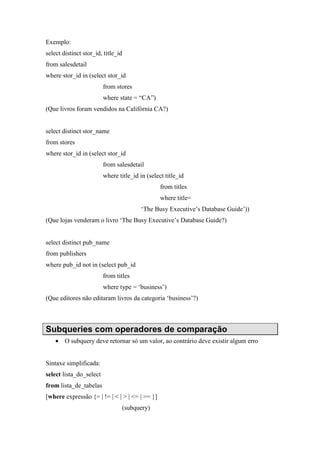Exemplo:
select distinct stor_id, title_id
from salesdetail
where stor_id in (select stor_id
from stores
where state = “CA”)
(Que livros foram vendidos na Califórnia CA?)
select distinct stor_name
from stores
where stor_id in (select stor_id
from salesdetail
where title_id in (select title_id
from titles
where title=
‘The Busy Executive’s Database Guide’))
(Que lojas venderam o livro ‘The Busy Executive’s Database Guide?)
select distinct pub_name
from publishers
where pub_id not in (select pub_id
from titles
where type = ‘business’)
(Que editores não editaram livros da categoria ‘business’?)
Subqueries com operadores de comparação
• O subquery deve retornar só um valor, ao contrário deve existir algum erro
Sintaxe simplificada:
select lista_do_select
from lista_de_tabelas
[where expressão {= | != | < | > | <= | >= }]
(subquery)
 