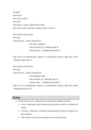 Exemplo:
(maior que)
select title_id, price
from titles
where price > (select avg(price)from titles)
(Que livros custam mais que a média de todos os livros?)
select distinct title, advance
from titles
where advance > (select min(advance)
from titles, publishers
where titles.pub_id = publishers.pub_id
and pub_name = “Algodata Infosystems”)
(Que livros tem adiantamento superior ao adiantamento mínimo dado pela editora
“Algodata lnfosystems”?)
select distinct title, advance
from titles
where advance > (select max(advance)
from publishers, titles
where title.pub_ib = publishers.pub_id
and pub_name = “Algodata Infosystems”)
(Que livros tem adiantamento superior ao adiantamento máximo dado pela editora
“Algodata lnfosystems”?)
Exists
• Exists and not exists , usado para dois conjuntos de operações de teoria
• exists - intersecção, todos elementos que pertencem a ambos os conjuntos de
origem.
• not exists - diferença, os elementos que pertencem somente ao primeiro dos
dois conjuntos.
• Palavra chave exists não é precedida por um nome de coluna.
 