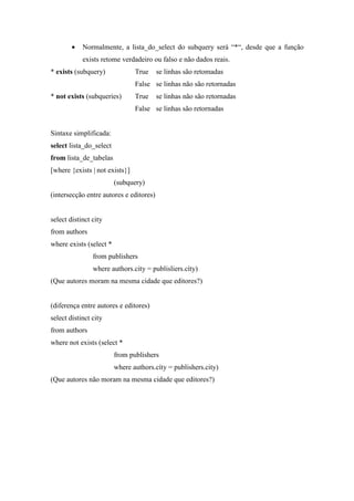 • Normalmente, a lista_do_select do subquery será “*“, desde que a função
exists retome verdadeiro ou falso e não dados reais.
* exists (subquery) True se linhas são retomadas
False se linhas não são retornadas
* not exists (subqueries) True se linhas não são retornadas
False se linhas são retornadas
Sintaxe simplificada:
select lista_do_select
from lista_de_tabelas
[where {exists | not exists}]
(subquery)
(intersecção entre autores e editores)
select distinct city
from authors
where exists (select *
from publishers
where authors.city = publisliers.cíty)
(Que autores moram na mesma cidade que editores?)
(diferença entre autores e editores)
select distinct city
from authors
where not exists (select *
from publishers
where authors.cíty = publishers.city)
(Que autores não moram na mesma cidade que editores?)
 
