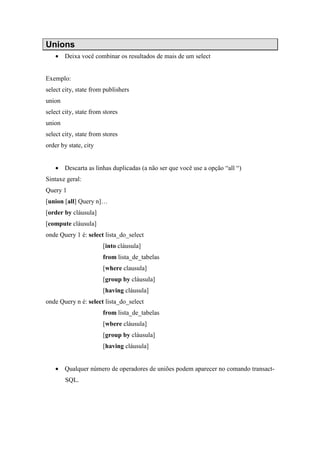 Unions
• Deixa você combinar os resultados de mais de um select
Exemplo:
select city, state from publishers
union
select city, state from stores
union
select city, state from stores
order by state, city
• Descarta as linhas duplicadas (a não ser que você use a opção “all “)
Sintaxe geral:
Query 1
[union [all] Query n]…
[order by cláusula]
[compute cláusula]
onde Query 1 é: select lista_do_select
[into cláusula]
from lista_de_tabelas
[where clausula]
[group by cláusula]
[having cláusula]
onde Query n é: select lista_do_select
from lista_de_tabelas
[wbere cláusula]
[group by cláusula]
[having cláusula]
• Qualquer número de operadores de uniões podem aparecer no comando transact-
SQL.
 