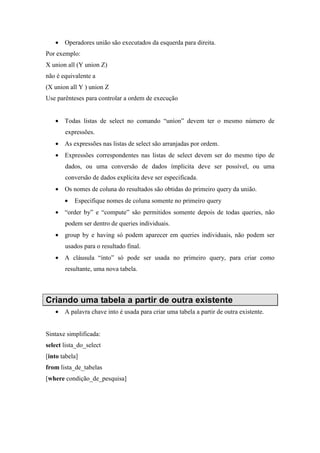 • Operadores união são executados da esquerda para direita.
Por exemplo:
X union all (Y union Z)
não é equivalente a
(X union all Y ) union Z
Use parênteses para controlar a ordem de execução
• Todas listas de select no comando “uníon” devem ter o mesmo número de
expressões.
• As expressões nas listas de select são arranjadas por ordem.
• Expressões correspondentes nas listas de select devem ser do mesmo tipo de
dados, ou uma conversão de dados ímplicita deve ser possível, ou uma
conversão de dados explícita deve ser especificada.
• Os nomes de coluna do resultados são obtidas do primeiro query da união.
• Especifique nomes de coluna somente no primeiro query
• “order by” e “compute” são permitidos somente depois de todas queries, não
podem ser dentro de queries individuais.
• group by e having só podem aparecer em queries individuais, não podem ser
usados para o resultado final.
• A cláusula “into” só pode ser usada no primeiro query, para criar como
resultante, uma nova tabela.
Criando uma tabela a partir de outra existente
• A palavra chave into é usada para criar uma tabela a partir de outra existente.
Sintaxe simplificada:
select lista_do_select
[into tabela]
from lista_de_tabelas
[where condição_de_pesquisa]
 