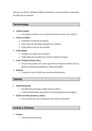 Software que facilita a definição de BDs estruturados e o armazenamento e recuperação
dos dados dessas estruturas.
Terminologia
• Tabela (relação)
o um conjunto de linhas, ou um conjunto de listas de valores, uma “relação”.
• Coluna (atributo)
o Semelhante à campo de um registro;
o Cada coluna em cada linha tem apenas um conteúdo;
o Cada coluna é só de um tipo de dados.
• Linha (dupla)
o Análogo a um registro de um arquivo;
o Todas linhas de uma tabela tem o mesmo conjunto de colunas.
• Chave Primária (Primary Key)
o Uma ou mais colunas com valores que são únicos dentro da tabela e por isso
podem ser usados para identificar as linhas dessa tabela.
• Domínio
o Conjunto de valores válidos para uma determinada coluna.
Tabelas
• Modelo Relacional
o Num BD relacional todos os dados estão em tabelas;
o A tabela mantém dados relacionados a urna determinada classe de objetos.
• Tabelas são feitas de linhas e colunas
o Existe somente um valor de dado para cada coluna de cada linha.
Linhas e Colunas
• Colunas
o Cada coluna tem um nome.
 
