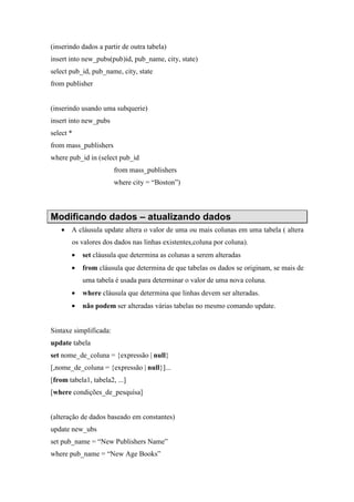(inserindo dados a partir de outra tabela)
insert into new_pubs(pub)id, pub_name, city, state)
select pub_id, pub_name, city, state
from publisher
(inserindo usando uma subquerie)
insert into new_pubs
select *
from mass_publishers
where pub_id in (select pub_id
from mass_publishers
where city = “Boston”)
Modificando dados – atualizando dados
• A cláusula update altera o valor de uma ou mais colunas em uma tabela ( altera
os valores dos dados nas linhas existentes,coluna por coluna).
• set cláusula que determina as colunas a serem alteradas
• from cláusula que determina de que tabelas os dados se originam, se mais de
uma tabela é usada para determinar o valor de uma nova coluna.
• where cláusula que determina que linhas devem ser alteradas.
• não podem ser alteradas várias tabelas no mesmo comando update.
Sintaxe simplificada:
update tabela
set nome_de_coluna = {expressão | null}
[,nome_de_coluna = {expressão | null}]...
[from tabela1, tabela2, ...]
[where condições_de_pesquísa]
(alteração de dados baseado em constantes)
update new_ubs
set pub_name = “New Publishers Name”
where pub_name = “New Age Books”
 