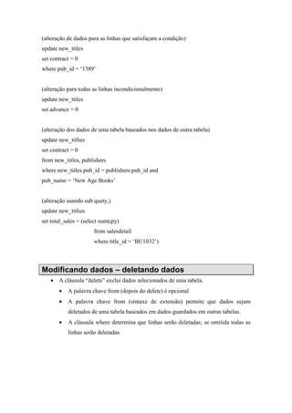(alteração de dados para as linhas que satisfaçam a condição)
update new_titles
set contract = 0
where pub_id = ‘1389’
(alteração para todas as linhas incondicionalmente)
update new_titles
set advance = 0
(alteração dos dados de uma tabela baseados nos dados de outra tabela)
update new_titlies
set contract = 0
from new_titles, publishers
where new_titles.pub_id = publishers.pub_id and
pub_name = ‘New Age Books’
(alteração usando sub quety,)
update new_titlies
set total_sales = (select sum(qty)
from salesdetail
where title_id = ‘BU1032’)
Modificando dados – deletando dados
• A cláusula “delete” exclui dados selecionados de unia tabela.
• A palavra chave from (depois do delete) é opcional
• A palavra chave from (sintaxe de extensão) permite que dados sejam
deletados de uma tabela baseados em dados guardados em outras tabelas.
• A cláusula where determina que linhas serão deletadas; se omitida todas as
linhas serão deletadas.
 