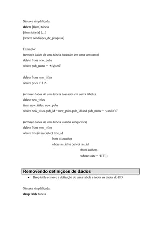 Sintaxe simplificada:
delete [from] tabela
[from tabela] [,...]
[wbere condições_de_pesquisa]
Exemplo:
(remove dados de uma tabela baseados em uma constante)
delete from new_pubs
where pub_name = ‘Mysteri’
delete from new_titles
where price > $15
(remove dados de uma tabela baseados em outra tabela)
delete new_titles
from new_titles, new_pubs
where new_titles.pub_id = new_pubs.pub_id and pub_name = “Jardin’s”
(remove dados de uma tabela usando subqueries)
delete from new_titles
where title)id in (select title_id
from titleauthor
where au_id in (select au_id
from authors
where state = ‘UT’))
Removendo definições de dados
• Drop table remove a definição de uma tabela e todos os dados do BD
Sintaxe simplificada:
drop table tabela
 