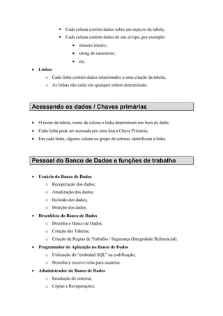 Cada coluna contém dados sobre um aspecto da tabela;
Cada coluna contém dados de um só tipo, por exemplo:
• número inteiro;
• string de caracteres;
• etc.
• Linhas
o Cada linha contém dados relacionados a uma citação da tabela;
o As linhas não estão em qualquer ordem determinada.
Acessando os dados / Chaves primárias
• O nome da tabela, nome da coluna e linha determinam um ítem de dado;
• Cada linha pode ser acessada por uma única Chave Primária;
• Em cada linha, alguma coluna ou grupo de colunas identificam a linha.
Pessoal do Banco de Dados e funções de trabalho
• Usuário do Banco de Dados
o Recuperação dos dados;
o Atualização dos dados;
o Inclusão dos dados;
o Deleção dos dados.
• Desenhista do Banco de Dados
o Desenha o Banco de Dados;
o Criação das Tabelas;
o Criação de Regras de Trabalho / Segurança (Integridade Referencial).
• Programador de Aplicação no Banco de Dados
o Utilização do “embeded SQL” na codificação;
o Desenha e escreve telas para usuários.
• Administrador do Banco de Dados
o Instalação do sistema;
o Cópias e Recuperações;
 