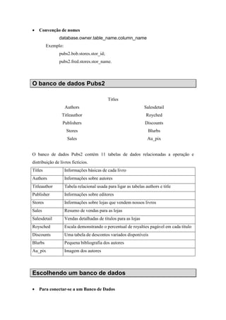 • Convenção de nomes
database.owner.table_name.column_name
Exemplo:
pubs2.bob.stores.stor_id;
pubs2.fred.stores.stor_name.
O banco de dados Pubs2
Titles
Authors Salesdetail
Titleauthor Royched
Publishers Discounts
Stores Blurbs
Sales Au_pix
O banco de dados Pubs2 contém 11 tabelas de dados relacionadas a operação e
distribuição de livros fictícios.
Titles Informações básicas de cada livro
Authors Informações sobre autores
Titleauthor Tabela relacional usada para ligar as tabelas authors e title
Publisher Informações sobre editores
Stores Informações sobre lojas que vendem nossos livros
Sales Resumo de vendas para as lojas
Salesdetail Vendas detalhadas de títulos para as lojas
Roysched Escala demonstrando o percentual de royalties pagável em cada título
Discounts Uma tabela de descontos variados disponíveis
Blurbs Pequena bibliografia dos autores
Au_pix Imagem dos autores
Escolhendo um banco de dados
• Para conectar-se a um Banco de Dados
 