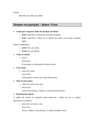 Sintaxe:
use nome_do_banco_de_dados
Simples recuperação – Select / From
• Usado para recuperar dados de um Banco de Dados
o select, especifica a coluna que você quer recuperar;
o from, específica a tabela ou as tabelas das quais você deseja recuperar
dados.
Sintaxe simplificada:
o select: lista_do_select;
o from: lista_de_tabelas;
• Todas as colunas
o select *
from stores
(Lista todas as informações da tabela stores).
• Uma coluna
o select stor_narne
from stores
(Lista apenas os nomes das lojas tabela stores)
• Mais de uma coluna
o select stor_name, city, state
from stores
(Lista nome da loja, a cidade e o estado da tabela stores)
• Reordenando colunas
A ordem das colunas no comando select determina a ordem em que as colunas
aparecerão no resultado.
o select city, stor namc, state
from stores
(Lista a cidade, o nome da loja e o estado da tabela stores)
 