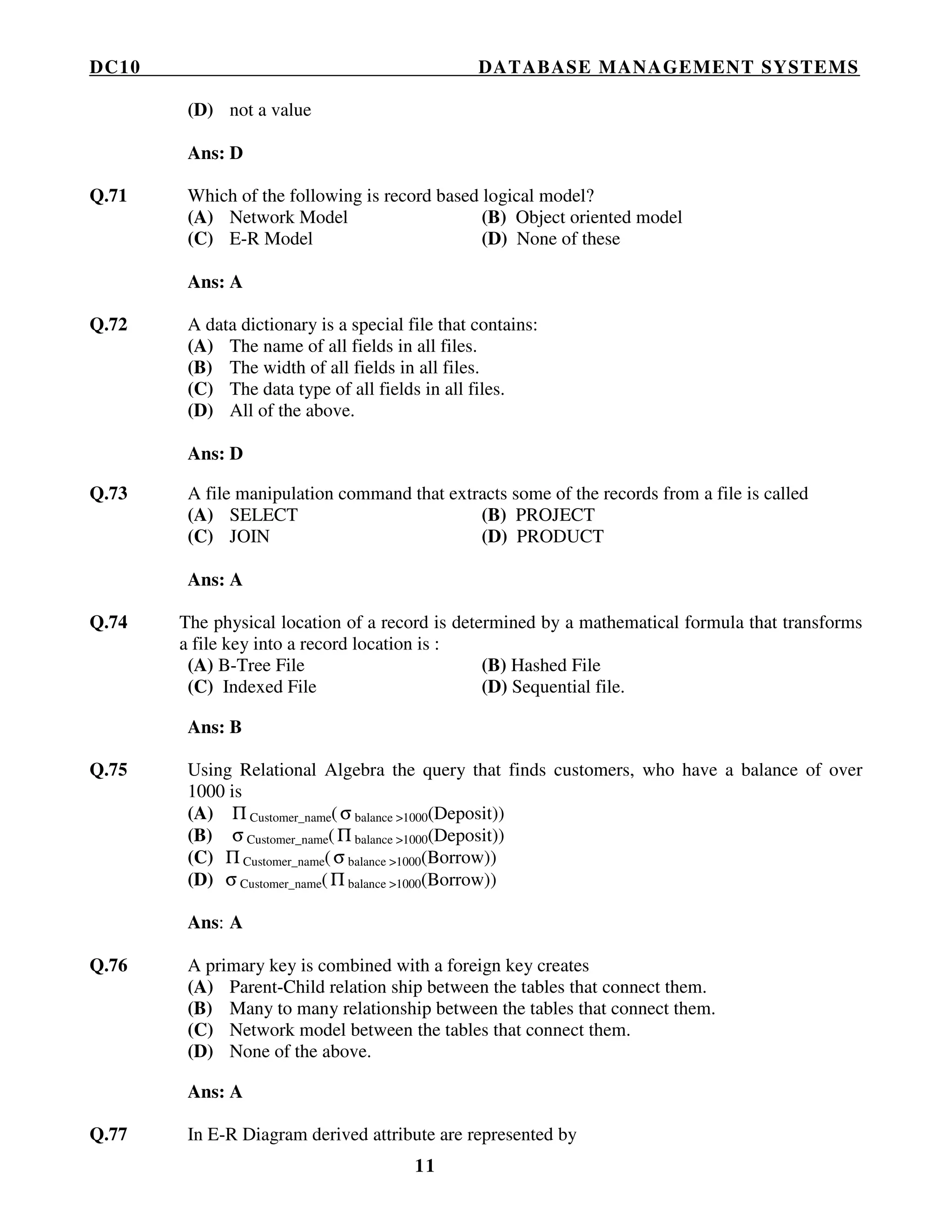 DC10 DATABASE MANAGEMENT SYSTEMS
11
(D) not a value
Ans: D
Q.71 Which of the following is record based logical model?
(A) Network Model (B) Object oriented model
(C) E-R Model (D) None of these
Ans: A
Q.72 A data dictionary is a special file that contains:
(A) The name of all fields in all files.
(B) The width of all fields in all files.
(C) The data type of all fields in all files.
(D) All of the above.
Ans: D
Q.73 A file manipulation command that extracts some of the records from a file is called
(A) SELECT (B) PROJECT
(C) JOIN (D) PRODUCT
Ans: A
Q.74 The physical location of a record is determined by a mathematical formula that transforms
a file key into a record location is :
(A) B-Tree File (B) Hashed File
(C) Indexed File (D) Sequential file.
Ans: B
Q.75 Using Relational Algebra the query that finds customers, who have a balance of over
1000 is
(A) Π Customer_name(σ balance >1000(Deposit))
(B) σ Customer_name(Π balance >1000(Deposit))
(C) Π Customer_name(σ balance >1000(Borrow))
(D) σ Customer_name(Π balance >1000(Borrow))
Ans: A
Q.76 A primary key is combined with a foreign key creates
(A) Parent-Child relation ship between the tables that connect them.
(B) Many to many relationship between the tables that connect them.
(C) Network model between the tables that connect them.
(D) None of the above.
Ans: A
Q.77 In E-R Diagram derived attribute are represented by
 